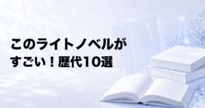 『このライトノベルがすごい!』歴代おすすめ10選【年版・部門別の名作】
