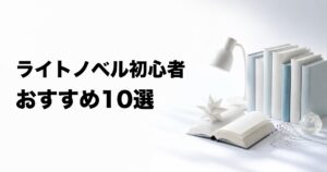 ライトノベル初心者におすすめの10選【一般小説・アニメの好みから選ぶ】